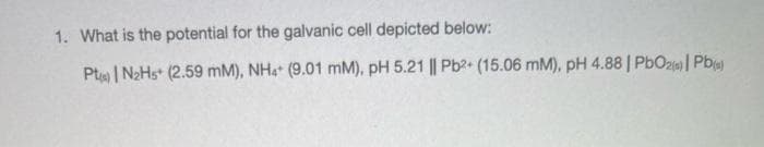 1. What is the potential for the galvanic cell depicted below:
Pts) | N₂Hs+ (2.59 mM), NH4+ (9.01 mM), pH 5.21 || Pb2+ (15.06 mM), pH 4.88 | PbO2) Pb(s)