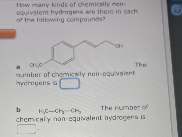 How many kinds of chemically non-
equivalent hydrogens are there in each
of the following compounds?
a
CH₂0-
number of chemically non-equivalent
hydrogens is
b
H₂C-CH₂-CH₂
OH
The
chemically non-equivalent
The number of
hydrogens is