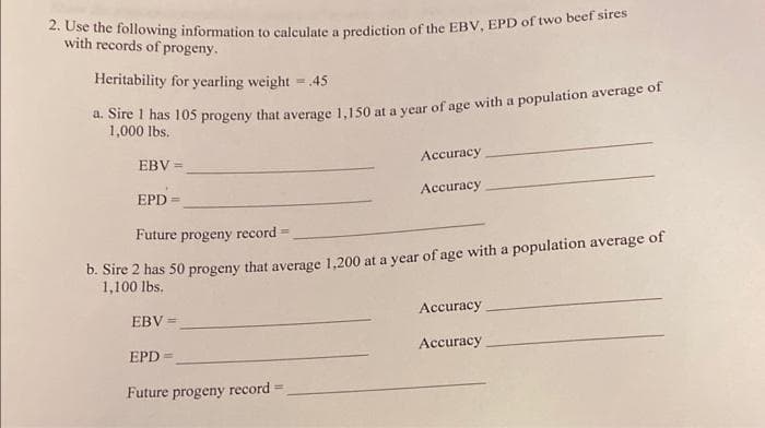 2. Use the following information to calculate a prediction of the EBV, EPD of two beef sires
with records of progeny.
Heritability for yearling weight = 45
a. Sire 1 has 105 progeny that average 1,150 at a year of age with a population average of
1,000 lbs.
EBV =
EPD =
Future progeny record
b. Sire 2 has 50 progeny that average 1,200 at a year of age with a population average of
1,100 lbs.
EBV =
EPD=
Accuracy
Accuracy
Future progeny record-
Accuracy
Accuracy