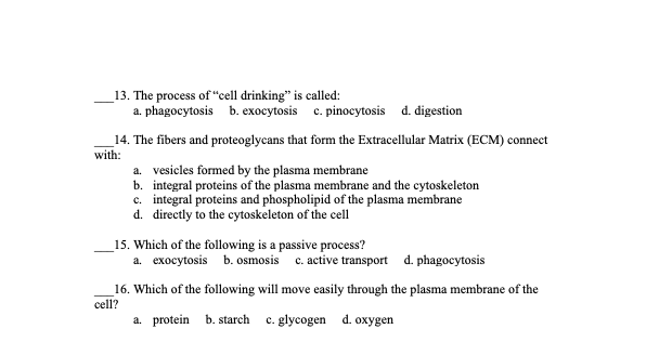 13. The process of "cell drinking" is called:
a. phagocytosis b. exocytosis c. pinocytosis d. digestion
14. The fibers and proteoglycans that form the Extracellular Matrix (ECM) connect
with:
a. vesicles formed by the plasma membrane
b. integral proteins of the plasma membrane and the cytoskeleton
c. integral proteins and phospholipid of the plasma membrane
d. directly to the cytoskeleton of the cell
15. Which of the following is a passive process?
a. exocytosis b. osmosis c. active transport d. phagocytosis
16. Which of the following will move easily through the plasma membrane of the
cell?
a. protein b. starch c. glycogen d. oxygen