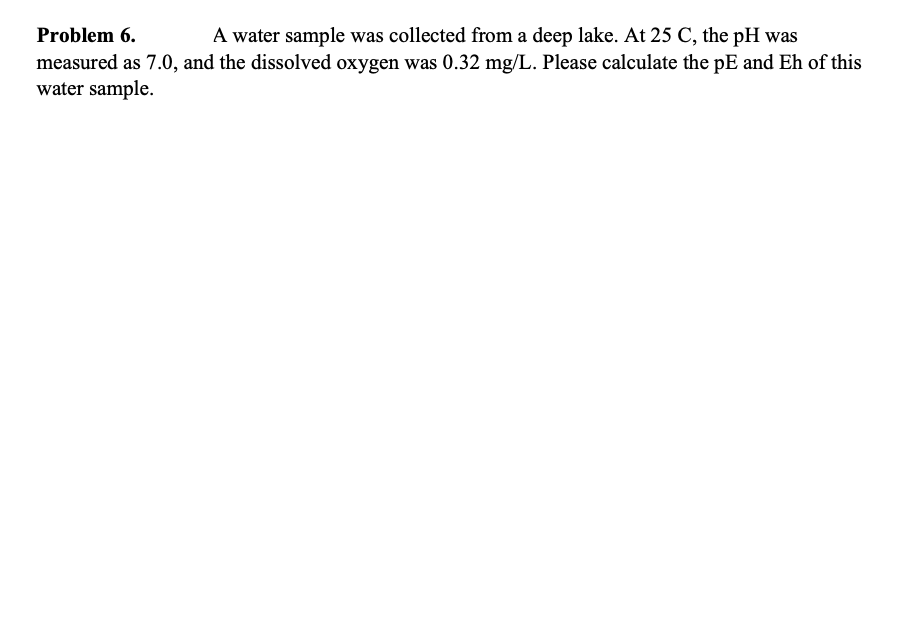 Problem 6.
A water sample was collected from a deep lake. At 25 C, the pH was
measured as 7.0, and the dissolved oxygen was 0.32 mg/L. Please calculate the pE and Eh of this
water sample.