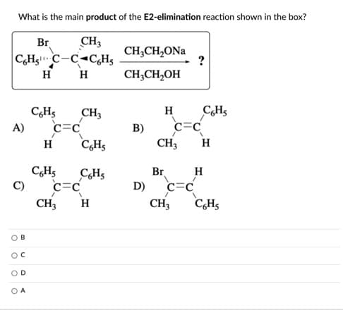 What is the main product of the E2-elimination reaction shown in the box?
Br
C,Hg C-C-C,H5
H
CH3
CH;CH,ONa
H
CH;CH,OH
CHs
c=C
C,H5
H
CH3
c=C
C,Hs
A)
B)
H
CH3
H
Br
c=C
C,Hs
C,H5
H
C)
c=C
D)
CH3
H
CH3
C,Hs
B
OD
O A
