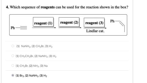 4. Which sequence of reagents can be used for the reaction shown in the box?
reagent (1)
Ph
reagent (2) reagent (3)
Ph=
Lindlar cat.
O (1) NANH2, (2) CH,Br, (3) H2
(1) CH;CH;Br, (2) NANH2. (3) H2
O (1) CH3B1, (2) NH3. (3) Na
(1) Brz. (2) NaNH2. (3) H2
