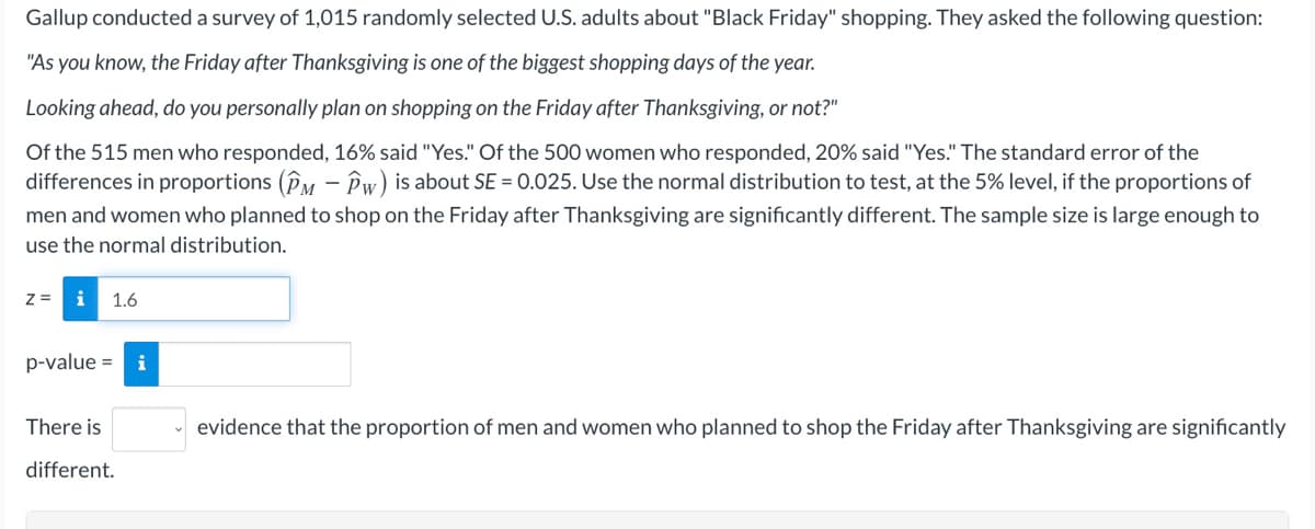 Gallup conducted a survey of 1,015 randomly selected U.S. adults about "Black Friday" shopping. They asked the following question:
"As you know, the Friday after Thanksgiving is one of the biggest shopping days of the year.
Looking ahead, do you personally plan on shopping on the Friday after Thanksgiving, or not?"
Of the 515 men who responded, 16% said "Yes." Of the 500 women who responded, 20% said "Yes." The standard error of the
differences in proportions (Py – Pw) is about SE = 0.025. Use the normal distribution to test, at the 5% level, if the proportions of
men and women who planned to shop on the Friday after Thanksgiving are significantly different. The sample size is large enough to
use the normal distribution.
z =
1.6
p-value =
There is
evidence that the proportion of men and women who planned to shop the Friday after Thanksgiving are significantly
different.
