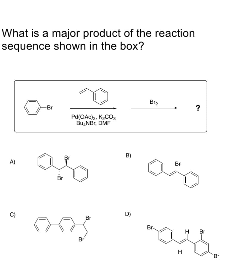 What is a major product of the reaction
sequence shown in the box?
Br2
?
-Br
Pd(OAc)2, K2CO3
Bu4NBr, DMF
B)
Br
Br
A)
Br
D)
C)
Br
Br-
H
Br
Br
H
Br

