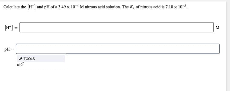 Calculate the (H*] and pH of a 3.49 x 104 M nitrous acid solution. The K, of nitrous acid is 7.10 x 10-5.
(H*] =
M
pH =
* TOOLS
x10
