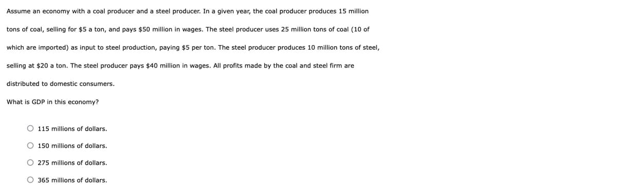 Assume an economy with a coal producer and a steel producer. In a given year, the coal producer produces 15 million
tons of coal, selling for $5 a ton, and pays $50 million in wages. The steel producer uses 25 million tons of coal (10 of
which are imported) as input to steel production, paying $5 per ton. The steel producer produces 10 million tons of steel,
selling at $20 a ton. The steel producer pays $40 million in wages. All profits made by the coal and steel firm are
distributed to domestic consumers.
What is GDP in this economy?
O 115 millions of dollars.
O 150 millions of dollars.
O 275 millions of dollars.
O 365 millions of dollars.
