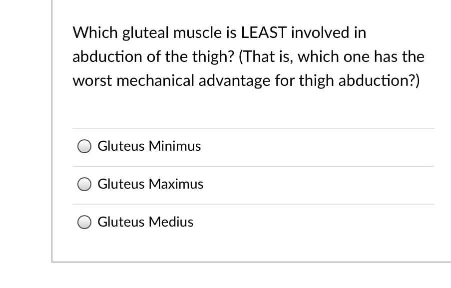 Which gluteal muscle is LEAST involved in
abduction of the thigh? (That is, which one has the
worst mechanical advantage for thigh abduction?)
Gluteus Minimus
Gluteus Maximus
Gluteus Medius
