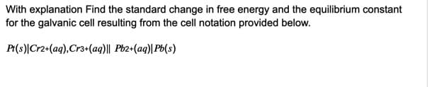 With explanation Find the standard change in free energy and the equilibrium constant
for the galvanic cell resulting from the cell notation provided below.
P(s)|Cr2+(aq),Cr3+(aq)|| Pb2+(aq)|Pb(s)
