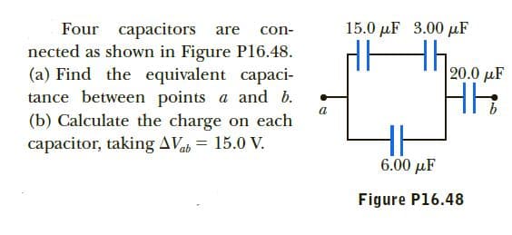 15.0 µF
3.00 µF
Four capacitors are
nected as shown in Figure Pl6.48.
(a) Find the equivalent capaci-
tance between points a and b.
(b) Calculate the charge on each
capacitor, taking AVab = 15.0 V.
con-
th.
НЕ
20.0 µF
6.00 µF
Figure P16.48
