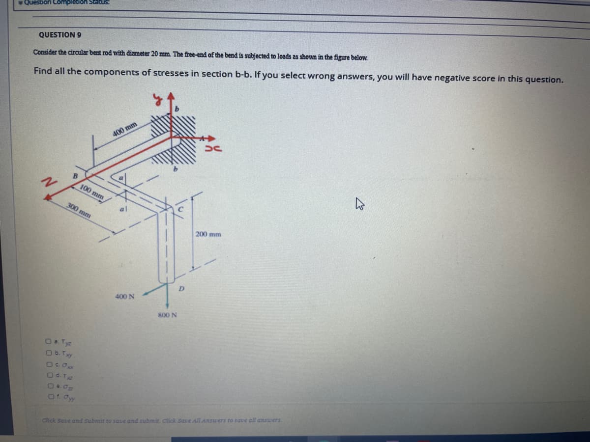 Question Complebion Status:
QUESTION 9
Consider the circular bent rod ith diameter 20 mm. The free-end of the bend is subjected to loads as shown in the figure below.
Find all the components of stresses in section b-b. If you select wrong answers, you will have negative score in this question.
400 mm
B
100 mm
300 mm
al
200 mm
400 N
800 N
O a Tyz
O b. Txy
Od.T
Of Oy
Chck Save and Submit to saue and submit. Click Save All Answers to save all answerS.
