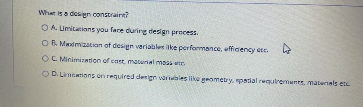 What is a design constraint?
O A. Limitations you face during design process.
O B. Maximization of design variables like performance, efficiency etc.
O C. Minimization of cost, material mass etc.
O D. Limitations on required design variables like geometry, spatial requirements, materials etc.
