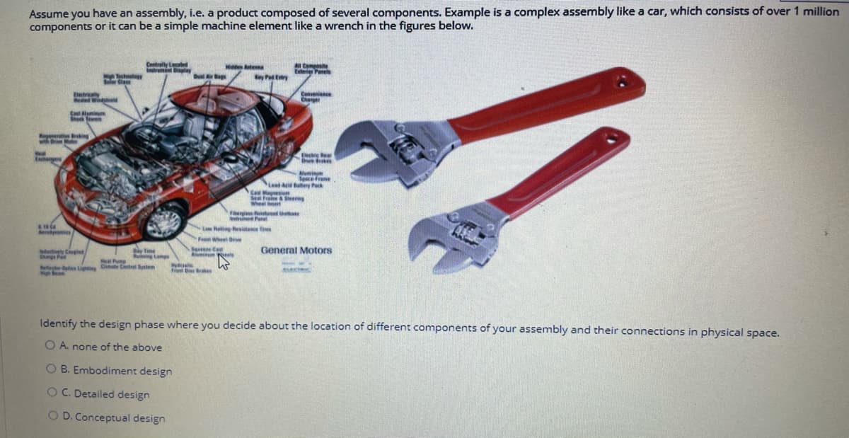 Assume you have an assembly, i.e. a product composed of several components. Example is a complex assembly like a car, which consists of over 1 million
components or it can be a simple machine element like a wrench in the figures below.
Centrally Lecated
trn ay
Comite
Eteie Panes
Hdde tea
Solr Cla
Betricaly
ele Wdhd
Coenience
Charper
C mi
Shek en
igee ng
Bking
wth Br Mo
Muni
Secefrane
Lead Buttery Pk
Ca Magesiun
eerng
Wheel et
n t a
Low Raing hesitane ties
Fe Wheel Oe
Time
Auining Lamps
y Coped
Chgs Pa
Sere Cet
General Motors
Pum
dytas Lightng Oimate Contrel Ssten
igh Beam
io Ba Brakes
Identify the design phase where you decide about the location of different components of your assembly and their connections in physical space.
O A. none of the above
O B. Embodiment design
OC. Detailed design
O D. Conceptual design
