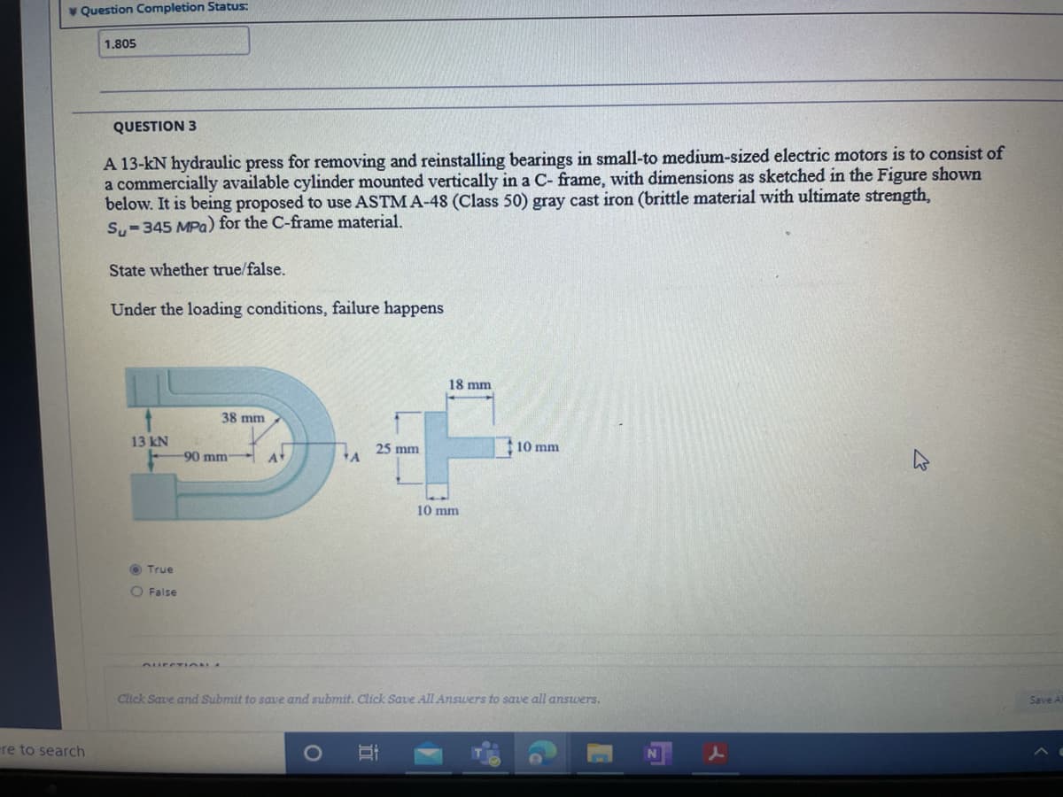 V Question Completion Status:
1.805
QUESTION 3
A 13-kN hydraulic press for removing and reinstalling bearings in small-to medium-sized electric motors is to consist of
a commercially available cylinder mounted vertically in a C- frame, with dimensions as sketched in the Figure shown
below. It is being proposed to use ASTM A-48 (Class 50) gray cast iron (brittle material with ultimate strength,
Su-345 MPa) for the C-frame material.
State whether true/false.
Under the loading conditions, failure happens
18 mm
38 mm
13 kN
10 mm
-90 mm
25 mm
A
A
10 mm
O True
O False
AurCT ION A
Click Save and Submit to save and submit. Click Save All Answers to save all answers.
Save A
re to search
