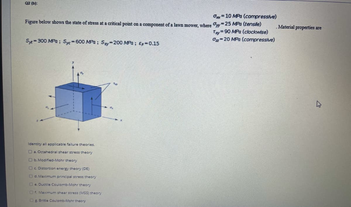 Q2 (b):
Ox=10 MPa (compressive)
Figure below shows the state of stress at a critical point on a component of a layn motver, where Oy-25 MPa (tensile)
.Material properties are
Ty 90 MPa (clockwise)
02-20 MPa (compressive)
Syt-300 MPa ; Syc-600 MPa; Sy-200 MPa; EF-0.15
Identity all applicable failure theories.
O a. Octahedral shear stress theory
O b. Modified-Mohr theory
Oc. Distortion energy theory (DE)
O d. Maximum principal stress theory
O e. Ductile Coulomb-Mohr theory
O4. Maximum shear stress (MSS) theory
OE. Brittle Coulomb-Mohr theory
