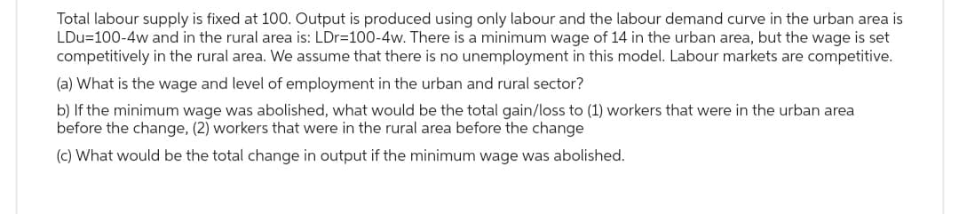 Total labour supply is fixed at 100. Output is produced using only labour and the labour demand curve in the urban area is
LDu=100-4w and in the rural area is: LDr=100-4w. There is a minimum wage of 14 in the urban area, but the wage is set
competitively in the rural area. We assume that there is no unemployment in this model. Labour markets are competitive.
(a) What is the wage and level of employment in the urban and rural sector?
b) If the minimum wage was abolished, what would be the total gain/loss to (1) workers that were in the urban area
before the change, (2) workers that were in the rural area before the change
(c) What would be the total change in output if the minimum wage was abolished.
