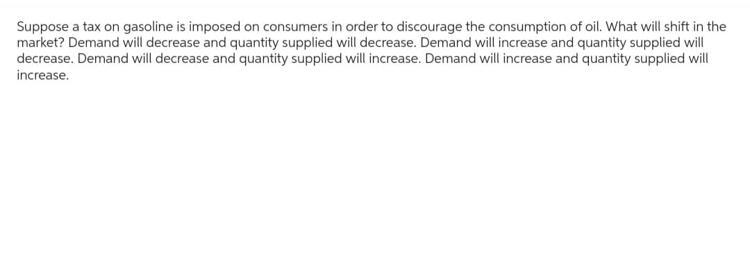 Suppose a tax on gasoline is imposed on consumers in order to discourage the consumption of oil. What will shift in the
market? Demand will decrease and quantity supplied will decrease. Demand will increase and quantity supplied will
decrease. Demand will decrease and quantity supplied will increase. Demand will increase and quantity supplied will
increase.