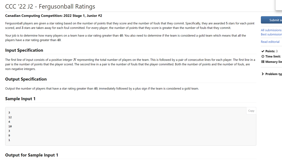 CCC '22 J2 - Fergusonball Ratings
Canadian Computing Competition: 2022 Stage 1, Junior #2
Fergusonball players are given a star rating based on the number of points that they score and the number of fouls that they commit. Specifically, they are awarded 5 stars for each point
scored, and 3 stars are taken away for each foul committed. For every player, the number of points that they score is greater than the number of fouls that they commit.
Your job is to determine how many players on a team have a star rating greater than 40. You also need to determine if the team is considered a gold team which means that all the
players have a star rating greater than 40.
Input Specification
The first line of input consists of a positive integer N representing the total number of players on the team. This is followed by a pair of consecutive lines for each player. The first line in a
pair is the number of points that the player scored. The second line in a pair is the number of fouls that the player committed. Both the number of points and the number of fouls, are
non-negative integers.
Output Specification
Output the number of players that have a star rating greater than 40, immediately followed by a plus sign if the team is considered a gold team.
Sample Input 1
3
12
4
10
O
9
Output for Sample Input 1
Copy
Submit sc
All submissions
Best submission
Read editorial
✓ Points: 3
O Time limit:
Memory lim
> Problem typ