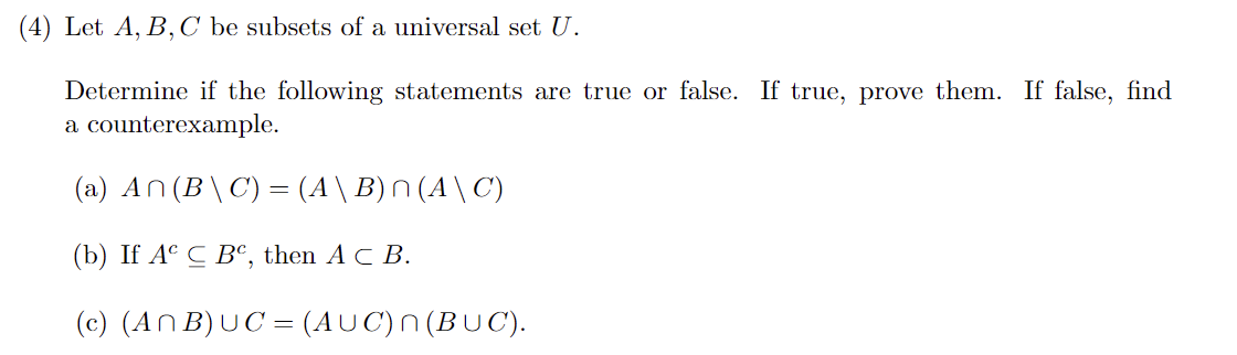 (4) Let A, B, C be subsets of a universal set U.
Determine if the following statements are true or false. If true, prove them. If false, find
a counterexample.
(a) An(B\C) = (A \ B) n (A \ C)
(b) If Ac C BC, then AC B.
(c) (ANB) UC = (AUC) n(BUC).