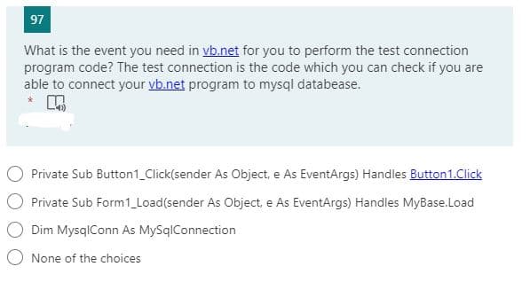 97
What is the event you need in vb.net for you to perform the test connection
program code? The test connection is the code which you can check if you are
able to connect your vb.net program to mysql databease.
Private Sub Button1_Click(sender As Object, e As EventArgs) Handles Button1.Click
Private Sub Form1_Load(sender As Object, e As EventArgs) Handles MyBase.Load
Dim MysqlConn As MySqlConnection
None of the choices