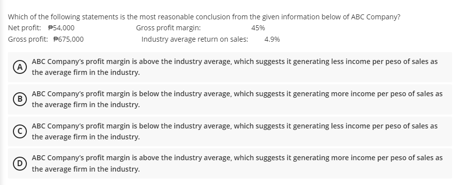 Which of the following statements is the most reasonable conclusion from the given information below of ABC Company?
Net profit: P54,000
Gross profit margin:
45%
Gross profit: P675,000
Industry average return on sales:
4.9%
ABC Company's profit margin is above the industry average, which suggests it generating less income per peso of sales as
(A)
the average firm in the industry.
ABC Company's profit margin is below the industry average, which suggests it generating more income per peso of sales as
B
the average firm in the industry.
ABC Company's profit margin is below the industry average, which suggests it generating less income per peso of sales as
the average firm in the industry.
ABC Company's profit margin is above the industry average, which suggests it generating more income per peso of sales as
the average firm in the industry.
