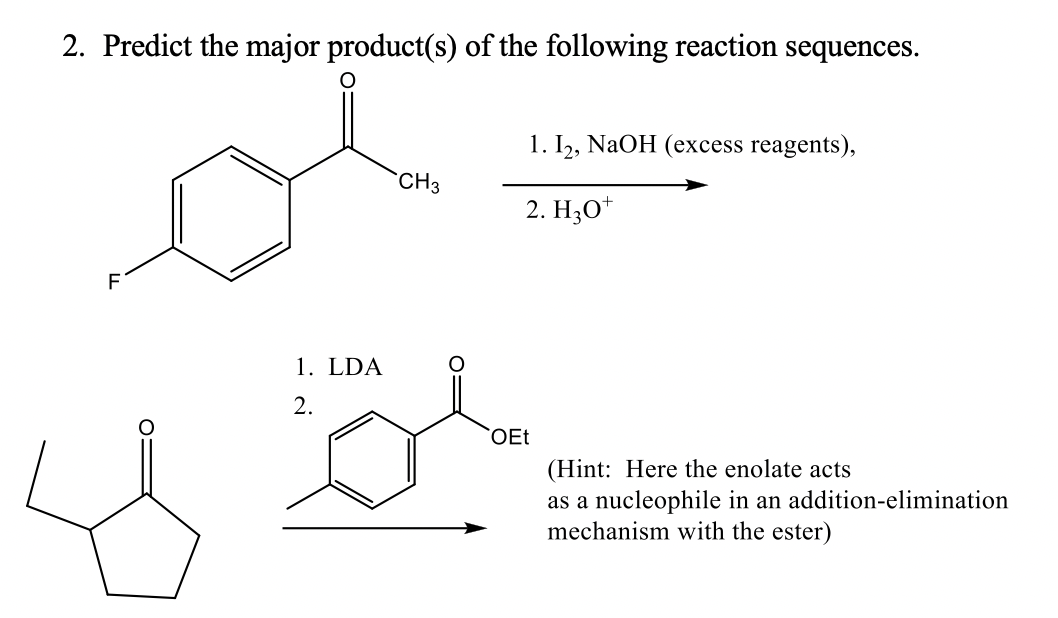 2. Predict the major product(s) of the following reaction sequences.
1. I, NaOH (excess reagents),
`CH3
2. HО"
F
1. LDA
2.
OEt
(Hint: Here the enolate acts
as a nucleophile in an addition-elimination
mechanism with the ester)
