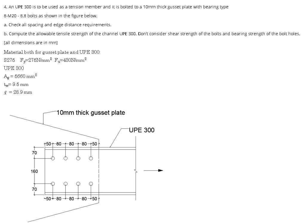 4. An UPE 300 is to be used as a tension member and it is bolted to a 10mm thick gusset plate with bearing type
8-M20 8.8 bolts as shown in the figure below.
a. Check all spacing and edge distance requirements.
b. Compute the allowable tensile strength of the channel UPE 300. Don't consider shear strength of the bolts and bearing strength of the bolt holes.
[all dimensions are in mm]
Material both for gusset plate and UPE 300:
S275 F-275N/mm² Fu=430N/mm²
UPE 300
Ag = 5660 mm²
tw 9.5 mm
x = 28.9 mm
70
160
70
+
10mm thick gusset plate
+50+ 80
-80-80-50
o
+50+80 -80 80-50
UPE 300