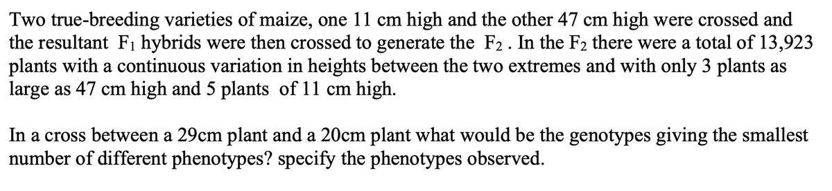 Two true-breeding varieties of maize, one 11 cm high and the other 47 cm high were crossed and
the resultant F1 hybrids were then crossed to generate the F2. In the F2 there were a total of 13,923
plants with a continuous variation in heights between the two extremes and with only 3 plants as
large as 47 cm high and 5 plants of 11 cm high.
In a cross between a 29cm plant and a 20cm plant what would be the genotypes giving the smallest
number of different phenotypes? specify the phenotypes observed.
