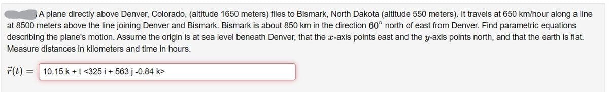 A plane directly above Denver, Colorado, (altitude 1650 meters) flies to Bismark, North Dakota (altitude 550 meters). It travels at 650 km/hour along a line
at 8500 meters above the line joining Denver and Bismark. Bismark is about 850 km in the direction 60° north of east from Denver. Find parametric equations
describing the plane's motion. Assume the origin is at sea level beneath Denver, that the x-axis points east and the y-axis points north, and that the earth is flat.
Measure distances in kilometers and time in hours.
F(t) =
10.15 k + t <325 i + 563 j -0.84 k>
