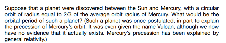 Suppose that a planet were discovered between the Sun and Mercury, with a circular
orbit of radius equal to 2/3 of the average orbit radius of Mercury. What would be the
orbital period of such a planet? (Such a planet was once postulated, in part to explain
the precession of Mercury's orbit. It was even given the name Vulcan, although we now
have no evidence that it actually exists. Mercury's precession has been explained by
general relativity.)