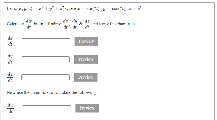 Let w(x, y, z) = x² + y? + z² where r =
sin(7t) , y = cos(7t), z = e".
dw
da dy
dz
Calculate
- by first finding
dt
and using the chain rule.
&
dt' dt
dt
dr
Preview
dt
dy
Preview
dt
dz
Preview
dt
Now use the chain rule to calculate the following:
dw
Preview
dt
||
||
||
