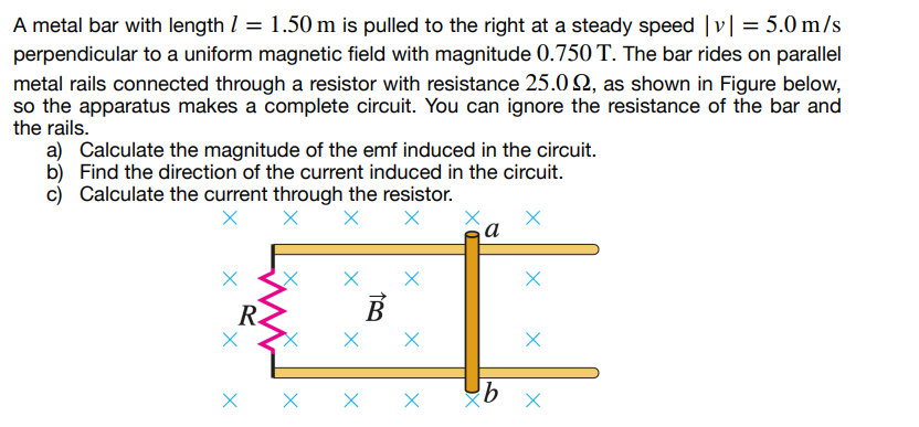 A metal bar with length = 1.50 m is pulled to the right at a steady speed | | = 5.0 m/s
perpendicular to a uniform magnetic field with magnitude 0.750 T. The bar rides on parallel
metal rails connected through a resistor with resistance 25.02, as shown in Figure below,
so the apparatus makes a complete circuit. You can ignore the resistance of the bar and
the rails.
a) Calculate the magnitude of the emf induced in the circuit.
b) Find the direction of the current induced in the circuit.
c) Calculate the current through the resistor.
X X
X
Ꭱ.
B
Х
a
X X
Х
Х
X
b
Х