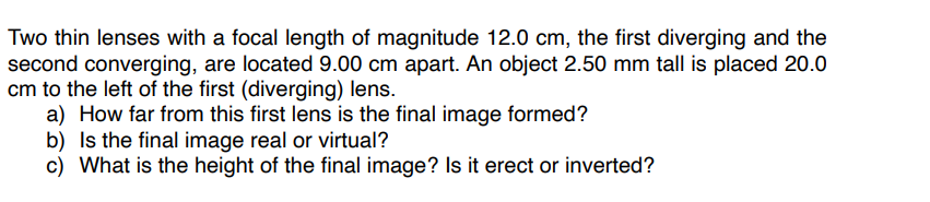 Two thin lenses with a focal length of magnitude 12.0 cm, the first diverging and the
second converging, are located 9.00 cm apart. An object 2.50 mm tall is placed 20.0
cm to the left of the first (diverging) lens.
a) How far from this first lens is the final image formed?
b) Is the final image real or virtual?
c) What is the height of the final image? Is it erect or inverted?