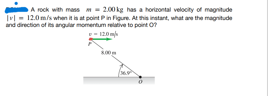 A rock with mass m = 2.00 kg has a horizontal velocity of magnitude
|v|= 12.0 m/s when it is at point P in Figure. At this instant, what are the magnitude
and direction of its angular momentum relative to point O?
v = 12.0 m/s
P
8.00 m
36.9°