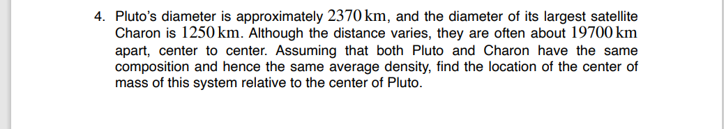 4. Pluto's diameter is approximately 2370 km, and the diameter of its largest satellite
Charon is 1250 km. Although the distance varies, they are often about 19700 km
apart, center to center. Assuming that both Pluto and Charon have the same
composition and hence the same average density, find the location of the center of
mass of this system relative to the center of Pluto.