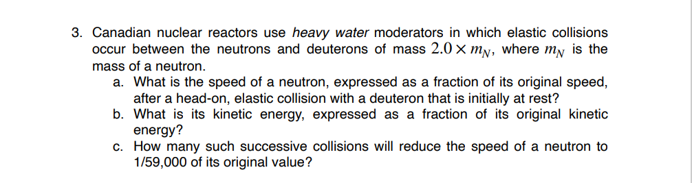 3. Canadian nuclear reactors use heavy water moderators in which elastic collisions
occur between the neutrons and deuterons of mass 2.0 × my, where my is the
mass of a neutron.
a. What is the speed of a neutron, expressed as a fraction of its original speed,
after a head-on, elastic collision with a deuteron that is initially at rest?
b. What is its kinetic energy, expressed as a fraction of its original kinetic
energy?
c. How many such successive collisions will reduce the speed of a neutron to
1/59,000 of its original value?