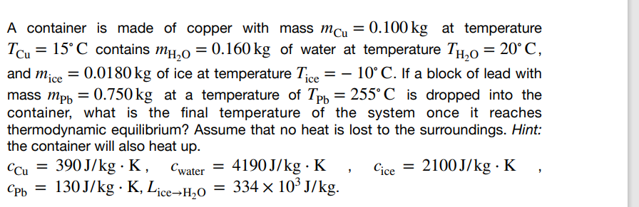 A container is made of copper with mass mcu = 0.100 kg at temperature
Tcu = 15°С_contains mн₂0 = 0.160 kg of water at temperature TH₂0 = 20°C,
and mice = 0.0180 kg of ice at temperature Tice = -10° C. If a block of lead with
mass mpb = 0.750 kg at a temperature of Tpb = 255˚C is dropped into the
container, what is the final temperature of the system once it reaches
thermodynamic equilibrium? Assume that no heat is lost to the surroundings. Hint:
the container will also heat up.
CCu = 390 J/kg. K,
=
Cwater 4190J/kg K,
130 J/kg. K, Lice-H₂O = 334 × 10³ J/kg.
Cpb =
Cice =
2100 J/kg-K,