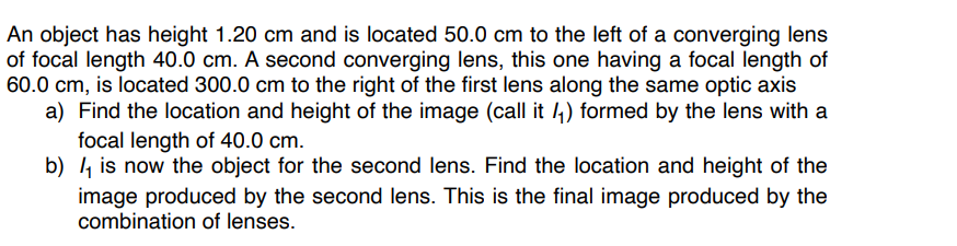 An object has height 1.20 cm and is located 50.0 cm to the left of a converging lens
of focal length 40.0 cm. A second converging lens, this one having a focal length of
60.0 cm, is located 300.0 cm to the right of the first lens along the same optic axis
a) Find the location and height of the image (call it ₁) formed by the lens with a
focal length of 40.0 cm.
b) is now the object for the second lens. Find the location and height of the
image produced by the second lens. This is the final image produced by the
combination of lenses.