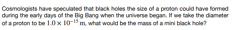 Cosmologists have speculated that black holes the size of a proton could have formed
during the early days of the Big Bang when the universe began. If we take the diameter
of a proton to be 1.0 × 10-¹5 m, what would be the mass of a mini black hole?