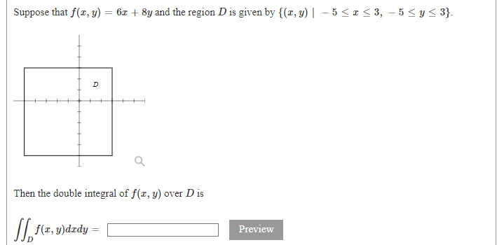 Suppose that f(x, y) = 6x + 8y and the region D is given by {(x, y) | – 5 < I < 3, – 5 < y < 3}.
D
Then the double integral of f(x, y) over D is
/| f(x, y)dædy
Preview
