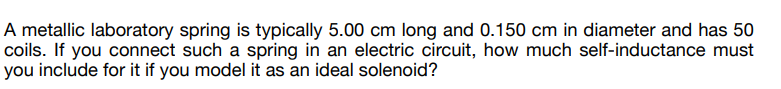 A metallic laboratory spring is typically 5.00 cm long and 0.150 cm in diameter and has 50
coils. If you connect such a spring in an electric circuit, how much self-inductance must
you include for it if you model it as an ideal solenoid?