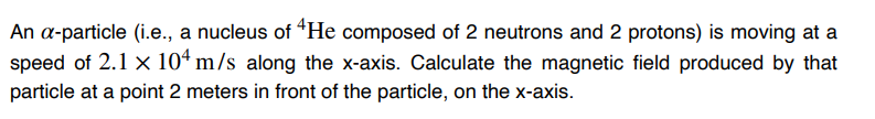 An a-particle (i.e., a nucleus of He composed of 2 neutrons and 2 protons) is moving at a
speed of 2.1 x 104 m/s along the x-axis. Calculate the magnetic field produced by that
particle at a point 2 meters in front of the particle, on the x-axis.
