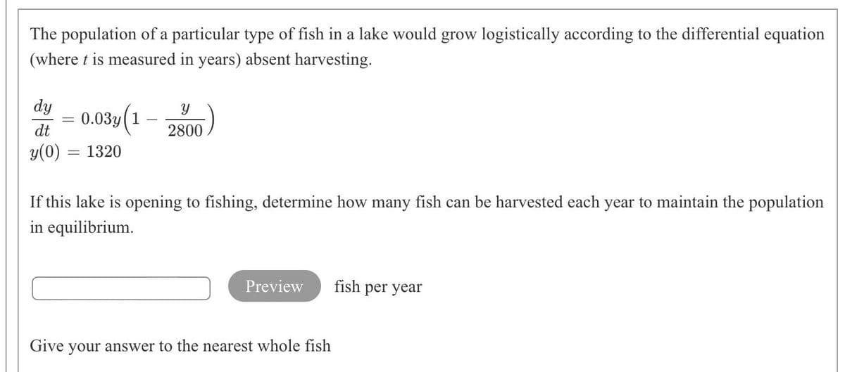 The population of a particular type of fish in a lake would grow logistically according to the differential equation
(where t is measured in years) absent harvesting.
dy
0.03y(1
dt
2800
y(0) = 1320
If this lake is opening to fishing, determine how many fish can be harvested each year to maintain the population
in equilibrium.
Preview
fish per year
Give your answer to the nearest whole fish
