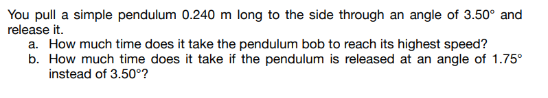 You pull a simple pendulum 0.240 m long to the side through an angle of 3.50° and
release it.
a. How much time does it take the pendulum bob to reach its highest speed?
b. How much time does it take if the pendulum is released at an angle of 1.75⁰
instead of 3.50°?