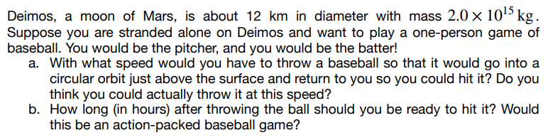 Deimos, a moon of Mars, is about 12 km in diameter with mass 2.0 × 10¹5 kg.
Suppose you are stranded alone on Deimos and want to play a one-person game of
baseball. You would be the pitcher, and you would be the batter!
a. With what speed would you have to throw a baseball so that it would go into a
circular orbit just above the surface and return to you so you could hit it? Do you
think you could actually throw it at this speed?
b. How long (in hours) after throwing the ball should you be ready to hit it? Would
this be an action-packed baseball game?