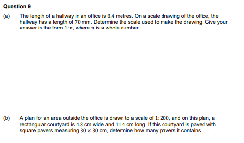 Question 9
(a) The length of a hallway in an office is 8.4 metres. On a scale drawing of the office, the
hallway has a length of 70 mm. Determine the scale used to make the drawing. Give your
answer in the form 1:n, where n is a whole number.
(b)
A plan for an area outside the office is drawn to a scale of 1:200, and on this plan, a
rectangular courtyard is 4.8 cm wide and 11.4 cm long. If this courtyard is paved with
square pavers measuring 30 x 30 cm, determine how many pavers it contains.
