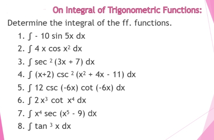 On Integral of Trigonometric Functions:
Determine the integral of the ff. functions.
1. - 10 sin 5x dx
2.4 x cos x² dx
3. sec 2 (3x + 7) dx
4. S (x+2) csc 2 (x² + 4x - 11) dx
5. 12 csc (-6x) cot (-6x) dx
6. 2x³ cot x4 dx
7. Sx4 sec (x5 - 9) dx
8. Stan ³ x dx
3