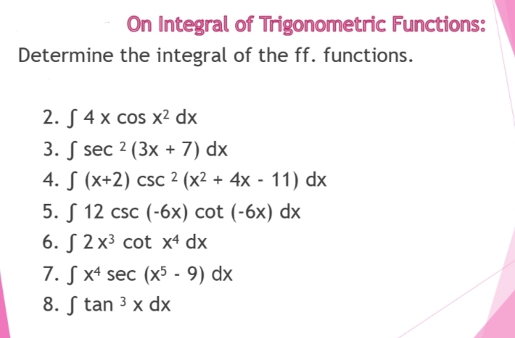 On Integral of Trigonometric Functions:
Determine the integral of the ff. functions.
2. S4 x cos x² dx
3. sec 2 (3x + 7) dx
4. S (x+2) csc 2 (x² + 4x - 11) dx
5. 12 csc (-6x) cot (-6x) dx
6. 2x³ cot x4 dx
7. Sx4 sec (x5 - 9) dx
8. Stan ³ x dx
3