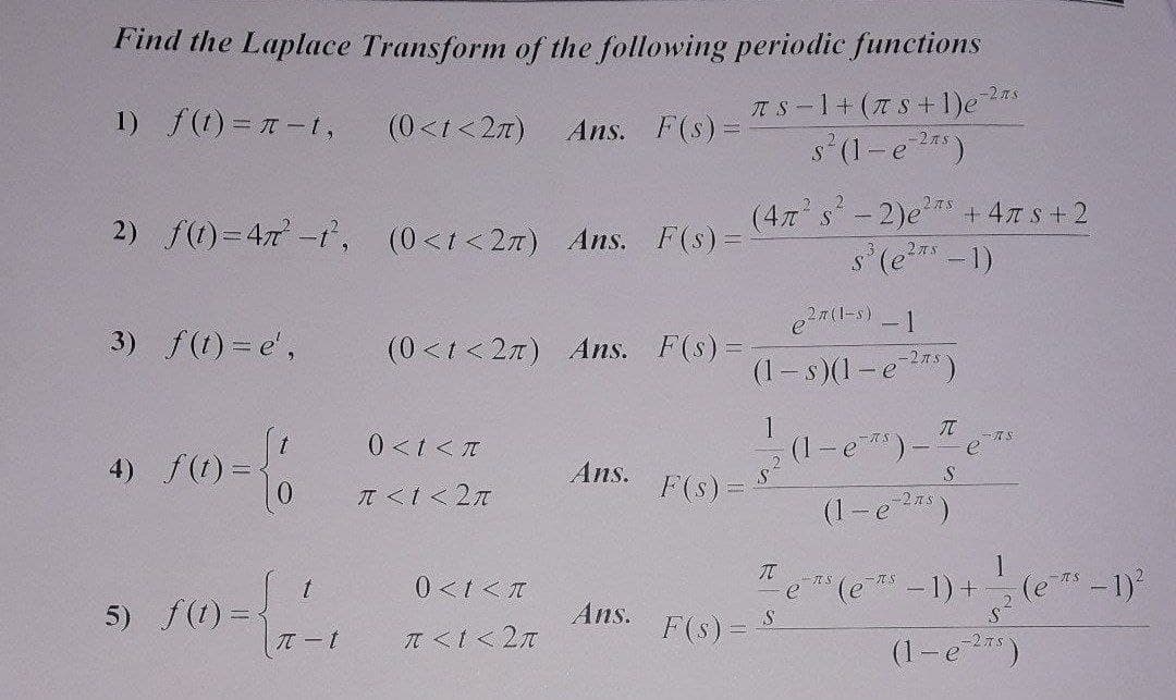 Find the Laplace Transform of the following periodic functions
-2zs
1) f(1) =D π-t,
(0<t<27)
Ans. F(s)=
TS-1+(7S +1)e
s (1-e )
(4x s-2)e* + 47 s+2
s(e*-1)
2) f(t)=47-1, (0<t<27) Ans. F(s)D
3) f(t) = e',
(0<t < 2n) Ans. F(s)=
(1- s)(1-e)
(1-e*)-T
(1-e)
1
0<tくπ
オ。
- e
4) f(1) =
Ans.
T <I< 2n
F(s) =
-27's
e (e -1)+
1
(e-1)
0 <t <T
5) f(1) = {
π-t
.2
Ans.
IT <I<2n
F(s) =
(1-e25)
