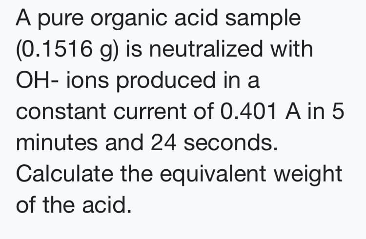 A pure organic acid sample
(0.1516 g) is neutralized with
OH- ions produced in a
constant current of 0.401 A in 5
minutes and 24 seconds.
Calculate the equivalent weight
of the acid.
